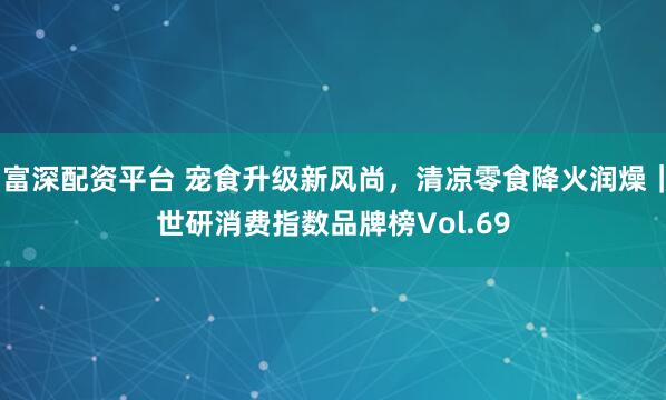 富深配资平台 宠食升级新风尚，清凉零食降火润燥｜世研消费指数品牌榜Vol.69