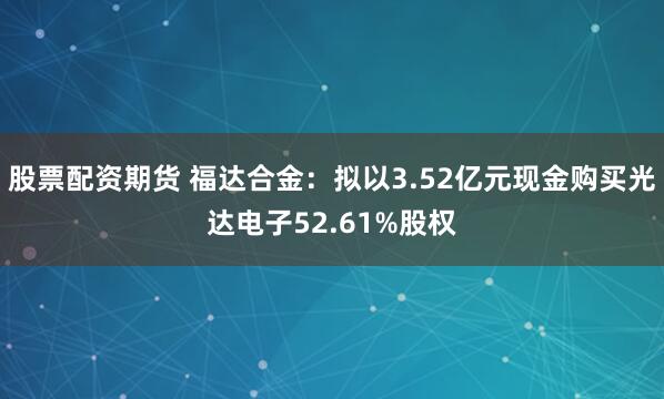 股票配资期货 福达合金：拟以3.52亿元现金购买光达电子52.61%股权