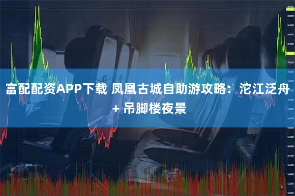 富配配资APP下载 凤凰古城自助游攻略：沱江泛舟 + 吊脚楼夜景
