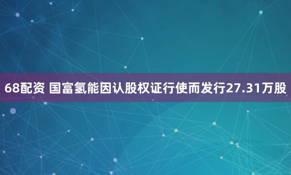 68配资 国富氢能因认股权证行使而发行27.31万股