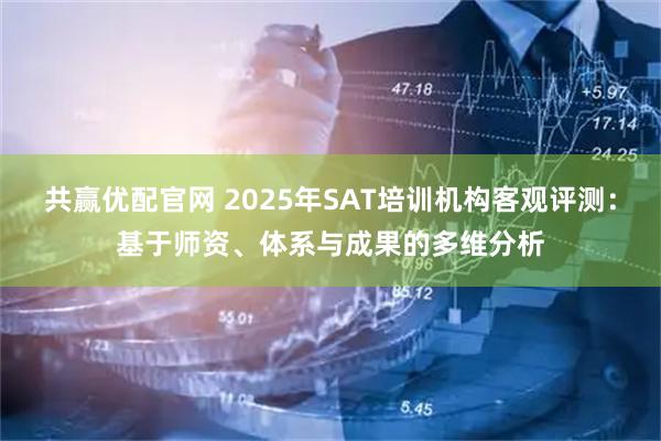 共赢优配官网 2025年SAT培训机构客观评测：基于师资、体系与成果的多维分析