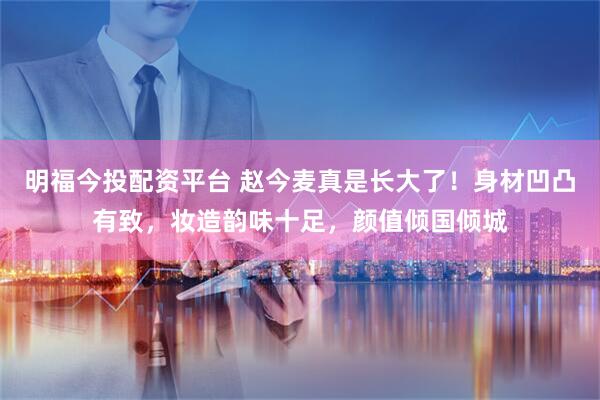 明福今投配资平台 赵今麦真是长大了！身材凹凸有致，妆造韵味十足，颜值倾国倾城