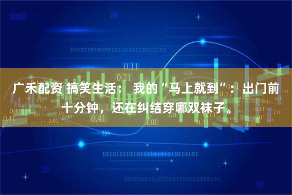 广禾配资 搞笑生活: 我的“马上就到”:出门前十分钟,还在纠结穿哪双袜子。