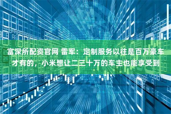 富深所配资官网 雷军：定制服务以往是百万豪车才有的，小米想让二三十万的车主也能享受到