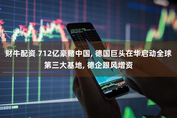财牛配资 712亿豪赌中国, 德国巨头在华启动全球第三大基地, 德企跟风增资