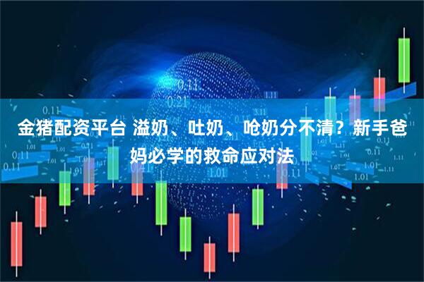 金猪配资平台 溢奶、吐奶、呛奶分不清？新手爸妈必学的救命应对法