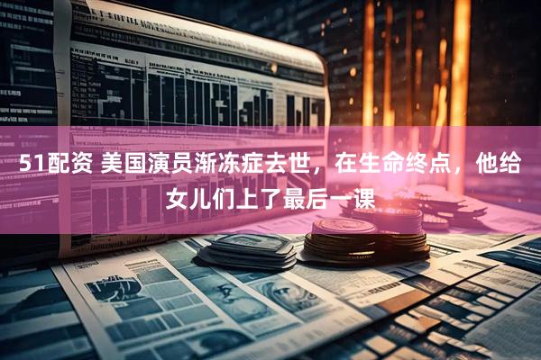 51配资 美国演员渐冻症去世，在生命终点，他给女儿们上了最后一课