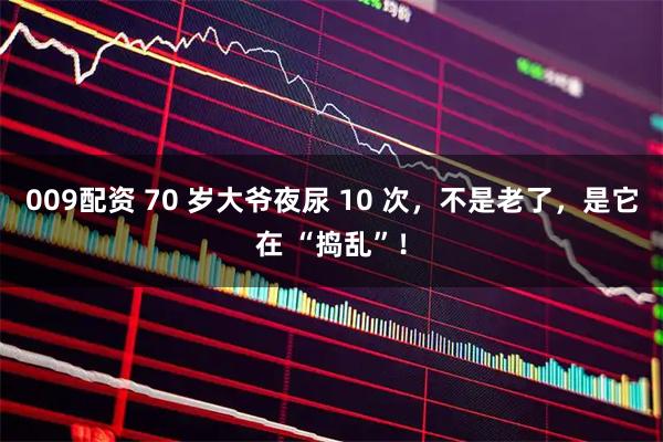 009配资 70 岁大爷夜尿 10 次，不是老了，是它在 “捣乱”！
