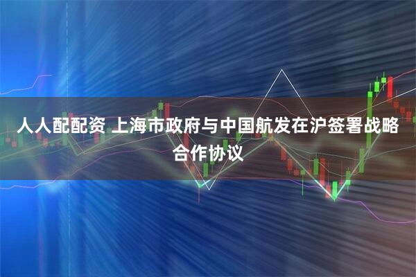 人人配配资 上海市政府与中国航发在沪签署战略合作协议
