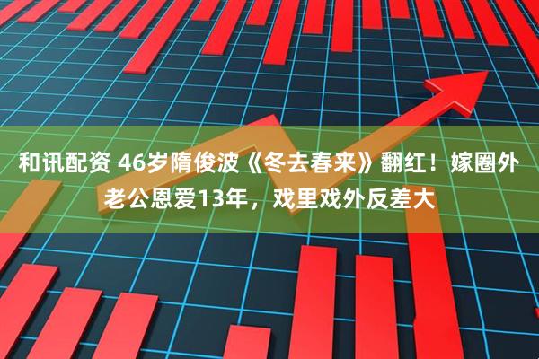 和讯配资 46岁隋俊波《冬去春来》翻红！嫁圈外老公恩爱13年，戏里戏外反差大