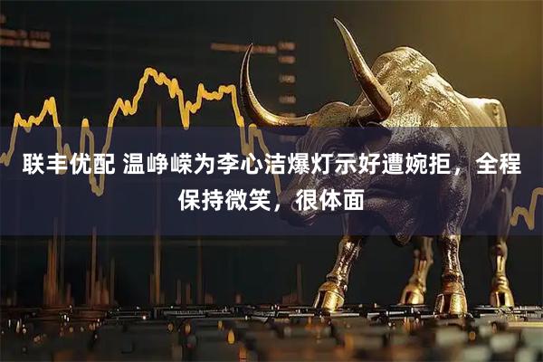 联丰优配 温峥嵘为李心洁爆灯示好遭婉拒，全程保持微笑，很体面
