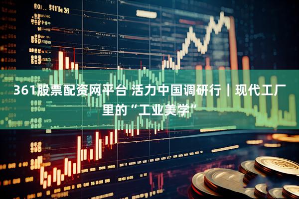 361股票配资网平台 活力中国调研行｜现代工厂里的“工业美学”