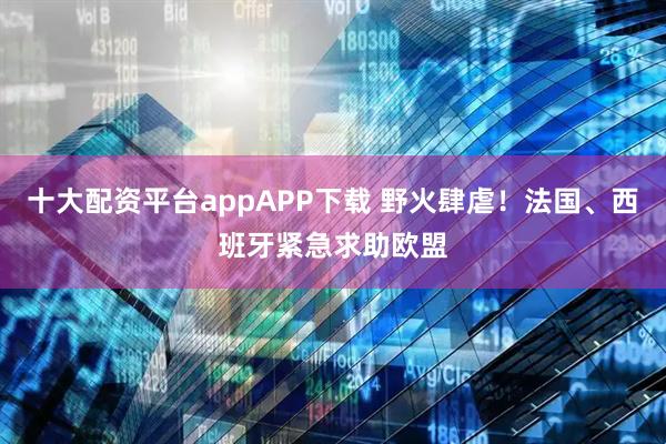 十大配资平台appAPP下载 野火肆虐！法国、西班牙紧急求助欧盟