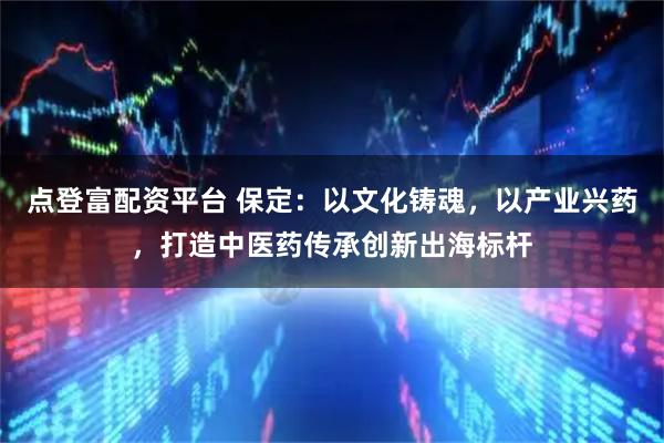 点登富配资平台 保定：以文化铸魂，以产业兴药，打造中医药传承创新出海标杆