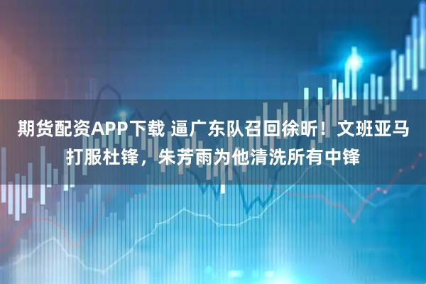 期货配资APP下载 逼广东队召回徐昕！文班亚马打服杜锋，朱芳雨为他清洗所有中锋