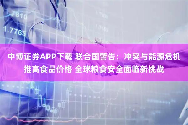 中博证券APP下载 联合国警告：冲突与能源危机推高食品价格 全球粮食安全面临新挑战